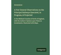 A Few General Observations on the Principal Railways Executed, In Progress, & Projected: In the Midland Counties & North of England, with the Author's ... Them as Investments. Illustrated with Maps.