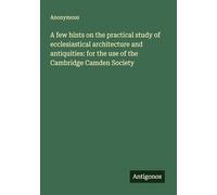 A few hints on the practical study of ecclesiastical architecture and antiquities: for the use of the Cambridge Camden Society