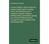 A Forest Holiday: a Brief Account of a Summer Holiday Spent in Epping Forest: With Reminiscences of Chingford, Chigwell, Loughton, Waltham Abbey, ... Forest, and Many Other Interesting Details