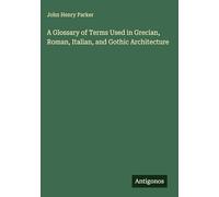 A Glossary of Terms Used in Grecian, Roman, Italian, and Gothic Architecture