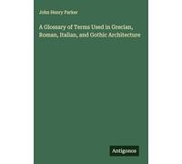 A Glossary of Terms Used in Grecian, Roman, Italian, and Gothic Architecture