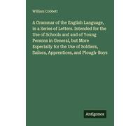 A Grammar of the English Language, in a Series of Letters. Intended for the Use of Schools and and of Young Persons in General, but More Especially ... Sailors, Apprentices, and Plough-Boys