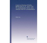 A great archbishop of Dublin, William King, D. D., 1650-1729. His autobiography, family, and a selection from his correspondence