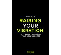 A Guide To Raising Your Vibration: To Create The Life Of your Soul's Desires