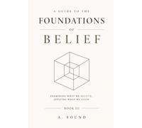 A Guide To The Foundations of Belief: Examining What We Believe, Applying What We Know
