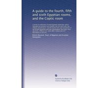 A guide to the fourth, fifth and sixth Egyptian rooms, and the Coptic room: A series of collections of small Egyptian antiquities, which illustrate ... and their descendants, the Copts, from...