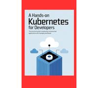 A HANDS-ON KUBERNETES FOR DEVELOPERS: The Practical Guide to Deploying Containerized Applications and Managing Workloads