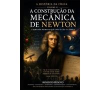 A História da Física - Volume II - A construção da Mecânica de Newton: A jornada humana que uniu o céu e a Terra