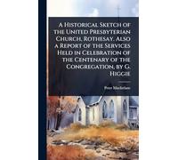 A Historical Sketch of the United Presbyterian Church, Rothesay. Also a Report of the Services Held in Celebration of the Centenary of the Congregation, by G. Higgie