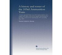 A history and roster of the 103rd Ammunition Train: A concise regimental history, seven short company histories, and a complete home-address roster of ... beginning July, 1917 and ending May, 1919