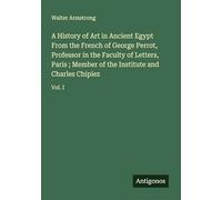 A History of Art in Ancient Egypt From the French of George Perrot, Professor in the Faculty of Letters, Paris ; Member of the Institute and Charles Chipiez: Vol. I