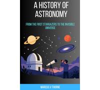 A History of Astronomy: From the First Stargazers to the Invisible Universe: A Scholar's Guide to the Observations, Revolutions, and Lives That Built Humanity's Understanding of the Cosmos
