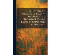 A History of Organized Felony and Folly the Record of Union Labor in Crime and Economics