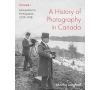 A History of Photography in Canada, Volume 1: Anticipation to Participation, 1839-1918 (McGill-Queen's/Beaverbrook Canadian Foundation Studies in Art History, 45)