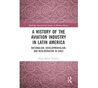 A History of the Aviation Industry in Latin America: Nationalism, Developmentalism and Neoliberalism in Chile (Routledge International Studies in Business History)