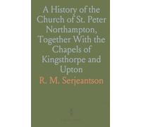 A History of the Church of St. Peter Northampton, Together With the Chapels of Kingsthorpe and Upton