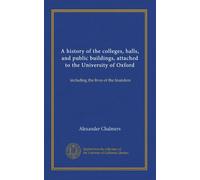 A history of the colleges, halls, and public buildings, attached to the University of Oxford: including the lives of the founders