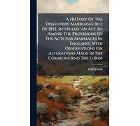 A History Of The Dissenters' Marriages Bill Of 1855, Intituled 'an Act To Amend The Provisions Of The Acts For Marriages In England', With Observations On Alterations Made In The Commons And The Lords
