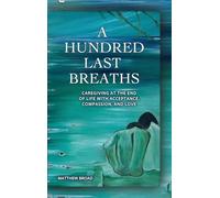 A HUNDRED LAST BREATHS Caregiving at the End of Live with Acceptance, Compassion, and Love