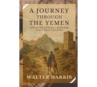 A Journey Through The Yemen and Some General Remarks Upon That Country: Adventures and Discoveries in the Heart of Arabia’s Hidden Land With Original Illustrations
