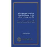 A letter to a priest of the Church of Rome, on the subject of image-worship: in answer to a letter sent by him to Tho. Hunter, a priest of the Church of England