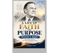A LIFE OF FAITH AND PURPOSE: Kenneth E. Hagin: The Journey, Ministry, Teachings, and Enduring Legacy