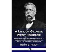 A Life of George Westinghouse: Biography of the Engineering Pioneer - his Electrical Inventions, Railway Air Brake and Successes in Business