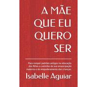 A MÃE QUE EU QUERO SER: Para romper padrões antigos na educação dos filhos a caminho da sua emancipação materna e do empoderamento das crianças.