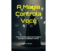 A Magia Controla Você: Como símbolos, palavras e imagens dominam a realidade invisível.