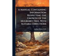 A Manual Containing Information Respecting the Growth of the Mulberry Tree, With Suitable Directions