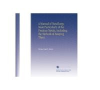 A Manual of Metallurgy, More Particularly of the Precious Metals, Including the Methods of Assaying Them.