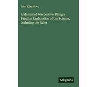 A Manual of Perspective: Being a Familiar Explanation of the Science, Including the Rules