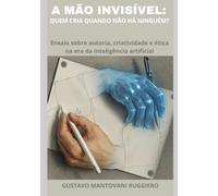 A Mão Invisivel - Quem Cria Quando Não Há Ninguém: Ensaio sobre autoria, criatividade e ética na era da inteligência artificial