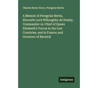 A Memoir of Peregrine Bertie, Eleventh Lord Willoughby de Eresby, Commander-in-Chief of Queen Elizabeth's Forces in the Low Countries, and in France; and Governor of Berwick
