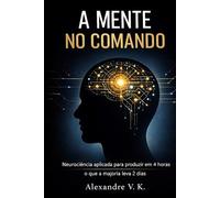A Mente no Comando: Neurociência aplicada para produzir em 4 horas o que a maioria leva 2 dias