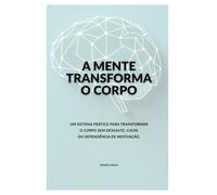 A MENTE TRANSFORMA O CORPO: Um sistema prático para transformar o corpo sem desgaste, culpa ou dependência de motivação