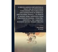 A Miscellaneous Metaphysical Essay; or, An Hypothesis Concerning the Formation and Generation of Spiritual and Material Beings .... To Which is Added, ... the Cabalistic Account of the Mosaic Creatio