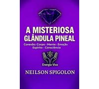 A Misteriosa Glândula Pineal: Conexão: Corpo - Mente - Emoção - Espírito - Consciência