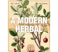 A Modern Herbal (Volume 1, A-H): The Medicinal, Culinary, Cosmetic and Economic Properties, Cultivation and Folk-Lore of Herbs, Grasses, Fungi, Shrubs & Trees with Their Modern Scientific Uses