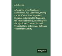 A Narrative of the Treatment Experienced by a Gentleman, During a State of Mental Derangement; Designed to Explain the Causes and the Nature of ... Unfortunate Sufferers Under that Calamity