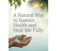 A Natural Way to Sustain Health and Heal Me Fully: A Complete Holistic Health Blueprint Using Herbal Remedies, Anti-Inflammatory Nutrition, and Natural Healing Methods