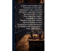 A New and Corrected Version of the New Testament; or, A Minute Revision, and Professed Translation of the Original Histories, Memoirs, Letters, ... to Which Are Subjoined a Few, Generally...