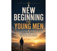 A NEW BEGINNING FOR YOUNG MEN: A Practical Guide To Discipline, Focus, Health, And Healthy Relationships