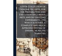 A New Collection of Genuine Receipts, for the Preparation and Execution of Curious Arts, and Interesting Experiments ... To Which is Added, a Complete ... System of Dyeing, in All Its Varieties