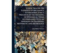 A New Treatise On Elements of Mechanics Establishing Strict Precision in the Meaning of Dynamical Terms Accompanied With an Appendix On Duodenal Arithmetic and Metrology