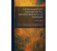 A Parliamentary History of the Ancient Borough of Horsham: 1295-1885, With Some Account of Every Contested Election, and So Far as Can Be Ascertained, a List of Members Returned