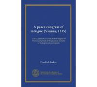 A peace congress of intrigue (Vienna, 1815): a vivid, intimate account of the Congress of Vienna composed of the personal memoirs of its important participants