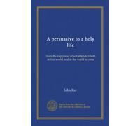 A persuasive to a holy life: from the happiness which attends it both in this world, and in the world to come