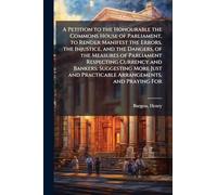 A Petition to the Honourable the Commons House of Parliament, to Render Manifest the Errors, the Injustice, and the Dangers, of the Measures of ... and Practicable Arrangements, and Praying For