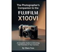 A PHOTOGRAPHER'S COMPANION TO THE FUJIFILM X100VI: A Complete Guide to Unlocking the Full Potential of Your Camera